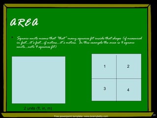 AREA Square units means that “that” many squares fit inside that shape (if measured in feet…it’s feet…if meters…it’s meters.  In this example the area is 4 square units…note 4 squares fit) Free powerpoint template: www.brainybetty.com 1 2 units (ft, in, m) 2 3 4 