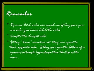 Remember Squares ALL sides are equal…so if they give you one side, you know ALL the sides Length=the Largest side If they “leave” numbers out, they are equal to their opposite side.  If they give you the bottom of a square/rectangle type shape then the top is the same Free powerpoint template: www.brainybetty.com 
