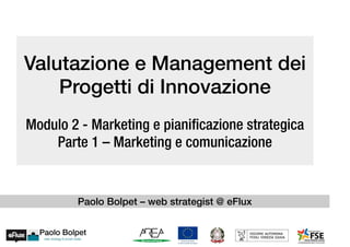Valutazione e Management dei
Progetti di Innovazione
Modulo 2 - Marketing e pianificazione strategica
Parte 1 – Marketing e comunicazione
Paolo Bolpet – web strategist @ eFlux
 