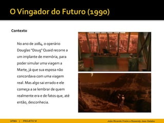 Contexto


       No ano de 2084, o operário
       Douglas "Doug" Quaid recorre a
       um implante de memória, para
       poder simular uma viagem a
       Marte, já que sua esposa não
       concordava com uma viagem
       real. Mas algo sai errado e ele
       começa a se lembrar de quem
       realmente era e de fatos que, até
       então, desconhecia.



UFMA    |   PROJETO VI                     João Ricardo Freire e Rosendy Jess Galabo
 