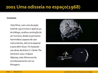 Contexto


       Este filme, com uma duração
       total de 139 minutos e apenas 40
       de diálogo, analisa a evolução do
       ser humano, desde os primeiros
       hominídeos capazes de usar
       instrumentos, até à era espacial
       e para além disso. Foi baseado
       nas obras de Arthur C. Clarke The
       Sentinel e 2001: A Space
       Odyssey, esta última escrita
       simultaneamente com as
       filmagens.


UFMA    |   PROJETO VI                     João Ricardo Freire e Rosendy Jess Galabo
 