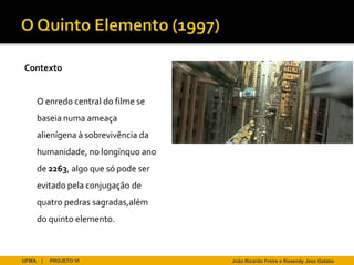 Contexto


       O enredo central do filme se
       baseia numa ameaça
       alienígena à sobrevivência da
       humanidade, no longínquo ano
       de 2263, algo que só pode ser
       evitado pela conjugação de
       quatro pedras sagradas,além
       do quinto elemento.



UFMA    |   PROJETO VI                 João Ricardo Freire e Rosendy Jess Galabo
 