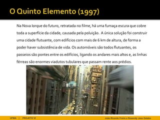 Na Nova Iorque do futuro, retratada no filme, há uma fumaça escura que cobre
       toda a superfície da cidade, causada pela poluição. A única solução foi construir
       uma cidade flutuante, com edifícios com mais de 6 km de altura, de forma a
       poder haver subsistência de vida. Os automóveis são todos flutuantes, os
       passeios são pontes entre os edifícios, ligando os andares mais altos e, as linhas
       férreas são enormes viadutos tubulares que passam rente aos prédios.




UFMA    |   PROJETO VI                                        João Ricardo Freire e Rosendy Jess Galabo
 