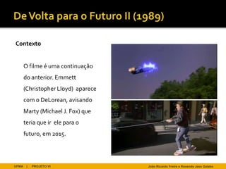 Contexto


       O filme é uma continuação
       do anterior. Emmett
       (Christopher Lloyd) aparece
       com o DeLorean, avisando
       Marty (Michael J. Fox) que
       teria que ir ele para o
       futuro, em 2015.




UFMA    |   PROJETO VI               João Ricardo Freire e Rosendy Jess Galabo
 