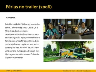 Contexto


Bob Munro (Robin Williams), sua mulher
Jamie , a filha de 15 anos, Cassie (, e o
filho de 12, Carl, precisam
desesperadamente de um tempo para
se divertir juntos. Após prometer levar a
família para umas férias no Havaí, Bob
muda totalmente os planos sem antes
contar para eles. Ao invés de passarem
uma semana num paraíso tropical, eles
irão pegar a estrada rumo ao Colorado
viajando num trailer




 UFMA   |   PROJETO VI                      João Ricardo Freire e Rosendy Jess Galabo
 