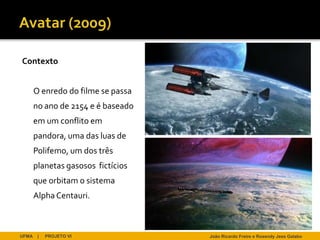 Contexto


       O enredo do filme se passa
       no ano de 2154 e é baseado
       em um conflito em
       pandora, uma das luas de
       Polifemo, um dos três
       planetas gasosos fictícios
       que orbitam o sistema
       Alpha Centauri.



UFMA    |   PROJETO VI              João Ricardo Freire e Rosendy Jess Galabo
 