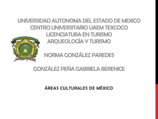 UNIVERSIDAD AUTONOMA DEL ESTADO DE MEXICO
    CENTRO UNIVERSITARIO UAEM TEXCOCO
          LICENCIATURA EN TURISMO
          ARQUEOLOGÍA Y TURISMO

        NORMA GONZÁLEZ PAREDES

     GONZÁLEZ PEÑA GABRIELA BERENICE


         ÁREAS CULTURALES DE MÉXICO
 