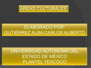 AREAS CULTURALES



       ELABORADO POR:
GUTIÉRREZ ALBA CARLOS ALBERTO



  UNIVERSIDAD AUTONOMA DEL
      ESTADO DE MÉXICO
      PLANTEL TEXCOCO
 