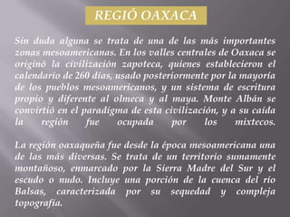 REGIÓ OAXACA
Sin duda alguna se trata de una de las más importantes
zonas mesoamericanas. En los valles centrales de Oaxaca se
originó la civilización zapoteca, quienes establecieron el
calendario de 260 días, usado posteriormente por la mayoría
de los pueblos mesoamericanos, y un sistema de escritura
propio y diferente al olmeca y al maya. Monte Albán se
convirtió en el paradigma de esta civilización, y a su caída
la    región     fue    ocupada     por     los    mixtecos.

La región oaxaqueña fue desde la época mesoamericana una
de las más diversas. Se trata de un territorio sumamente
montañoso, enmarcado por la Sierra Madre del Sur y el
escudo o nudo. Incluye una porción de la cuenca del río
Balsas, caracterizada por su sequedad y compleja
topografía.
 