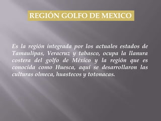 REGIÓN GOLFO DE MEXICO



Es la región integrada por los actuales estados de
Tamaulipas, Veracruz y tabasco, ocupa la llanura
costera del golfo de México y la región que es
conocida como Huesca, aquí se desarrollaron las
culturas olmeca, huastecos y totonacas.
 