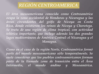 REGIÓN CENTROAMERICA
El área mesoamericana conocida como Centroamérica
ocupa la zona occidental de Honduras y Nicaragua y las
áreas circundantes del golfo de Nicoya en Costa
Rica, donde existieron los reinos de Nicoya y Chorotega.
Se trata de una región de clima tropical, con actividad
telúrica importante, que incluye además los dos grandes
lagos mediterráneos de América Central: el Nicaragua y el
                        Managua.

Como en el caso de la región Norte, Centroamérica formó
parte del mundo mesoamericano sólo temporalmente. Se
suele considerar que los pueblos centroamericanos forman
parte de la llamada zona de transición entre el Área
Intermedia, el mundo andino y Mesoamérica.
 