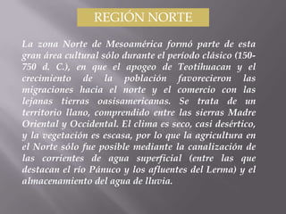 REGIÓN NORTE

La zona Norte de Mesoamérica formó parte de esta
gran área cultural sólo durante el período clásico (150-
750 d. C.), en que el apogeo de Teotihuacan y el
crecimiento de la población favorecieron las
migraciones hacia el norte y el comercio con las
lejanas tierras oasisamericanas. Se trata de un
territorio llano, comprendido entre las sierras Madre
Oriental y Occidental. El clima es seco, casi desértico,
y la vegetación es escasa, por lo que la agricultura en
el Norte sólo fue posible mediante la canalización de
las corrientes de agua superficial (entre las que
destacan el río Pánuco y los afluentes del Lerma) y el
almacenamiento del agua de lluvia.
 