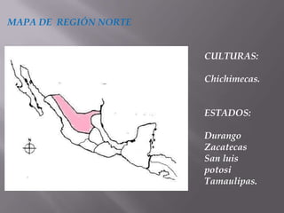 MAPA DE REGIÓN NORTE


                       CULTURAS:

                       Chichimecas.


                       ESTADOS:

                       Durango
                       Zacatecas
                       San luis
                       potosi
                       Tamaulipas.
 