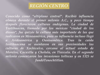 REGIÓN CENTRO

Conocido como "altiplano central". Recibió influencia
olmeca durante el primer milenio A.C., y poco tiempo
después florecieron culturas endógenas. La ciudad de
Teotihuacan, llamada por los mexicas "ciudad de los
dioses", fue quizás la cultura más importante de las que
radicaron en Mesoamérica, pues su influencia incluso llegó
a Aridoamérica y Oasisamérica. Tras la caída
teotihuacana se asentaron en sus proximidades las
culturas de Xochicalco, cercana al actual estado de
Morelos, Cacaxtla y Cholula, en Tlaxcala. En el segundo
milenio comenzaron las invasiones toltecas y en 1325 se
                    fundóTenochtitlan.
 