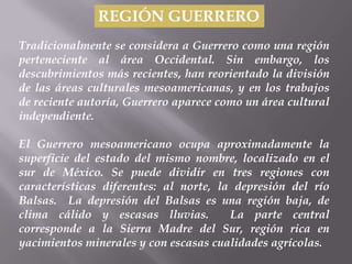 REGIÓN GUERRERO
Tradicionalmente se considera a Guerrero como una región
perteneciente al área Occidental. Sin embargo, los
descubrimientos más recientes, han reorientado la división
de las áreas culturales mesoamericanas, y en los trabajos
de reciente autoría, Guerrero aparece como un área cultural
independiente.

El Guerrero mesoamericano ocupa aproximadamente la
superficie del estado del mismo nombre, localizado en el
sur de México. Se puede dividir en tres regiones con
características diferentes: al norte, la depresión del río
Balsas. La depresión del Balsas es una región baja, de
clima cálido y escasas lluvias.         La parte central
corresponde a la Sierra Madre del Sur, región rica en
yacimientos minerales y con escasas cualidades agrícolas.
 