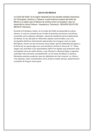 GOLFO DE MÉXICO

La Costa del Golfo, es la región integrada por los actuales estados mexicanos
de Tamaulipas, Veracruz y Tabasco, ocupa la llanura costera del Golfo de
México y la región que en México se conoce como La Huasteca. Aquí se
desarrolló la cultura Olmeca , Huastecos y Totonacos . REGION GOLFO DE
MEXICO Totonacos

Durante el Preclásico medio, en la Costa del Golfo se desarrolló la cultura
olmeca, la cual se caracterizó por la talla de grandes esculturas monolíticas
conocidas como cabezas colosales, columnas basálticas para la elaboración
de altares; el uso del jade en diferentes objetos ceremoniales y por una
iconografía distintiva íntimamente relacionada con el jaguar como la cejas
flamígeras, bocas con las comisuras hacia abajo, garras estilizadas de jaguar y
la frente de sus personajes con una hendidura central en forma de “V”. Estos
rasgos han permitido a los especialistas definir los objetos que presentan esta
iconografía como de estilo olmeca, cuya difusión e influencia llegó a regiones
culturales fuera del área, principalmente, en el centro de México y Oaxaca.
Recientes estudios proponen que los habitantes de San Lorenzo, La Venta y
Tres Zapotes, sitios considerados como el área nuclear olmeca, pertenecieron
a pueblos de lengua mixe-zoque.
 