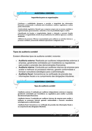 Tipos de auditoria contábil
Existem diferentes tipos de auditoria contábil, incluindo:
• Auditoria externa: Realizada por auditores independentes externos à
empresa, geralmente contratados por investidores ou reguladores
para avaliar a precisão das demonstrações financeiras.
• Auditoria interna: Conduzida por auditores internos da empresa para
avaliar e melhorar os processos internos, garantir conformidade e
fornecer consultoria estratégica para a administração.
• Auditoria fiscal: Concentra-se na verificação da precisão das
informações fiscais e no cumprimento das obrigações tributárias.
 