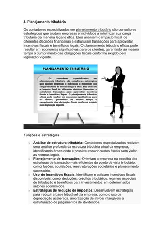 4. Planejamento tributário
Os contadores especializados em planejamento tributário são consultores
estratégicos que ajudam empresas e indivíduos a minimizar sua carga
tributária de maneira legal e ética. Eles analisam o impacto fiscal de
diferentes decisões financeiras e estruturam transações para aproveitar
incentivos fiscais e benefícios legais. O planejamento tributário eficaz pode
resultar em economias significativas para os clientes, garantindo ao mesmo
tempo o cumprimento das obrigações fiscais conforme exigido pela
legislação vigente.
Funções e estratégias
• Análise de estrutura tributária: Contadores especializados realizam
uma análise profunda da estrutura tributária atual da empresa,
identificando áreas onde é possível reduzir custos fiscais sem violar
as normas legais.
• Planejamento de transações: Orientam a empresa na escolha das
estruturas de transação mais eficientes do ponto de vista tributário,
como fusões, aquisições, reestruturações societárias e planejamento
sucessório.
• Uso de incentivos fiscais: Identificam e aplicam incentivos fiscais
disponíveis, como deduções, créditos tributários, regimes especiais
de tributação e benefícios para investimentos em determinados
setores econômicos.
• Estratégias de redução de impostos: Desenvolvem estratégias
para reduzir a base tributável da empresa, como o uso de
depreciação acelerada, amortização de ativos intangíveis e
estruturação de pagamentos de dividendos.
 