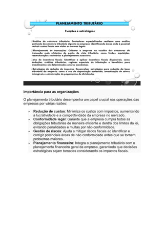 Importância para as organizações
O planejamento tributário desempenha um papel crucial nas operações das
empresas por várias razões:
• Redução de custos: Minimiza os custos com impostos, aumentando
a lucratividade e a competitividade da empresa no mercado.
• Conformidade legal: Garante que a empresa cumpra todas as
obrigações tributárias de maneira eficiente e dentro dos limites da lei,
evitando penalidades e multas por não conformidade.
• Gestão de riscos: Ajuda a mitigar riscos fiscais ao identificar e
corrigir potenciais áreas de não conformidade antes que se tornem
problemas maiores.
• Planejamento financeiro: Integra o planejamento tributário com o
planejamento financeiro geral da empresa, garantindo que decisões
estratégicas sejam tomadas considerando os impactos fiscais.
 
