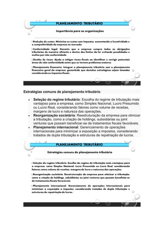 Estratégias comuns de planejamento tributário
• Seleção do regime tributário: Escolha do regime de tributação mais
vantajoso para a empresa, como Simples Nacional, Lucro Presumido
ou Lucro Real, considerando fatores como volume de receitas,
margens de lucro e natureza das operações.
• Reorganização societária: Reestruturação da empresa para otimizar
a tributação, como a criação de holdings, subsidiárias ou joint
ventures que possam beneficiar-se de tratamentos fiscais favoráveis.
• Planejamento internacional: Gerenciamento de operações
internacionais para minimizar a exposição a impostos, considerando
tratados de dupla tributação e estruturas de repatriação de lucros.
 