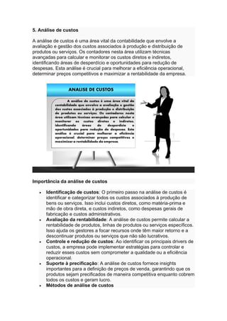 5. Análise de custos
A análise de custos é uma área vital da contabilidade que envolve a
avaliação e gestão dos custos associados à produção e distribuição de
produtos ou serviços. Os contadores nesta área utilizam técnicas
avançadas para calcular e monitorar os custos diretos e indiretos,
identificando áreas de desperdício e oportunidades para redução de
despesas. Esta análise é crucial para melhorar a eficiência operacional,
determinar preços competitivos e maximizar a rentabilidade da empresa.
Importância da análise de custos
• Identificação de custos: O primeiro passo na análise de custos é
identificar e categorizar todos os custos associados à produção de
bens ou serviços. Isso inclui custos diretos, como matéria-prima e
mão de obra direta, e custos indiretos, como despesas gerais de
fabricação e custos administrativos.
• Avaliação da rentabilidade: A análise de custos permite calcular a
rentabilidade de produtos, linhas de produtos ou serviços específicos.
Isso ajuda os gestores a focar recursos onde têm maior retorno e a
descontinuar produtos ou serviços que não são lucrativos.
• Controle e redução de custos: Ao identificar os principais drivers de
custos, a empresa pode implementar estratégias para controlar e
reduzir esses custos sem comprometer a qualidade ou a eficiência
operacional.
• Suporte à precificação: A análise de custos fornece insights
importantes para a definição de preços de venda, garantindo que os
produtos sejam precificados de maneira competitiva enquanto cobrem
todos os custos e geram lucro.
• Métodos de análise de custos
 