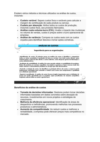 Existem vários métodos e técnicas utilizados na análise de custos,
incluindo:
• Custeio variável: Separa custos fixos e variáveis para calcular a
margem de contribuição de cada produto ou serviço.
• Custeio por absorção: Atribui todos os custos de produção,
incluindo custos fixos, aos produtos fabricados.
• Análise custo-volume-lucro (CVL): Avalia o impacto das mudanças
no volume de vendas, custos e preços sobre o lucro operacional da
empresa.
• Análise de variância: Compara os custos reais com os custos
orçados para identificar desvios e tomar ações corretivas.
Benefícios da análise de custos
• Tomada de decisões informadas: Gestores podem tomar decisões
informadas baseadas em dados concretos sobre alocação de
recursos, investimentos em novos projetos e estratégias de
crescimento.
• Melhoria da eficiência operacional: Identificação de áreas de
desperdício e ineficiências, promovendo melhorias nos processos
produtivos e administrativos.
• Aumento da competitividade: Ao reduzir custos e melhorar a
rentabilidade, a empresa pode oferecer preços mais competitivos no
mercado.
 