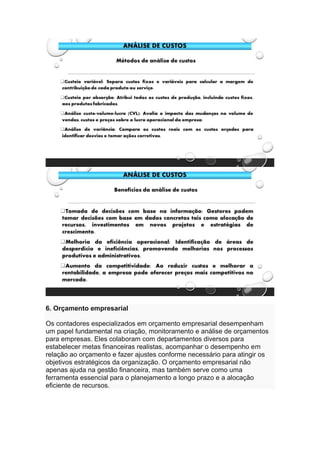 6. Orçamento empresarial
Os contadores especializados em orçamento empresarial desempenham
um papel fundamental na criação, monitoramento e análise de orçamentos
para empresas. Eles colaboram com departamentos diversos para
estabelecer metas financeiras realistas, acompanhar o desempenho em
relação ao orçamento e fazer ajustes conforme necessário para atingir os
objetivos estratégicos da organização. O orçamento empresarial não
apenas ajuda na gestão financeira, mas também serve como uma
ferramenta essencial para o planejamento a longo prazo e a alocação
eficiente de recursos.
 