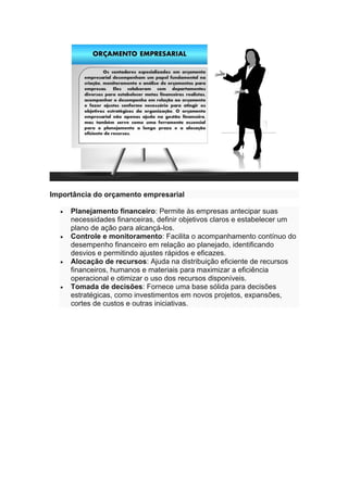 Importância do orçamento empresarial
• Planejamento financeiro: Permite às empresas antecipar suas
necessidades financeiras, definir objetivos claros e estabelecer um
plano de ação para alcançá-los.
• Controle e monitoramento: Facilita o acompanhamento contínuo do
desempenho financeiro em relação ao planejado, identificando
desvios e permitindo ajustes rápidos e eficazes.
• Alocação de recursos: Ajuda na distribuição eficiente de recursos
financeiros, humanos e materiais para maximizar a eficiência
operacional e otimizar o uso dos recursos disponíveis.
• Tomada de decisões: Fornece uma base sólida para decisões
estratégicas, como investimentos em novos projetos, expansões,
cortes de custos e outras iniciativas.
 