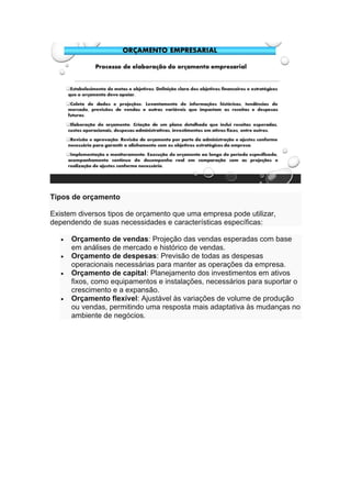 Tipos de orçamento
Existem diversos tipos de orçamento que uma empresa pode utilizar,
dependendo de suas necessidades e características específicas:
• Orçamento de vendas: Projeção das vendas esperadas com base
em análises de mercado e histórico de vendas.
• Orçamento de despesas: Previsão de todas as despesas
operacionais necessárias para manter as operações da empresa.
• Orçamento de capital: Planejamento dos investimentos em ativos
fixos, como equipamentos e instalações, necessários para suportar o
crescimento e a expansão.
• Orçamento flexível: Ajustável às variações de volume de produção
ou vendas, permitindo uma resposta mais adaptativa às mudanças no
ambiente de negócios.
 