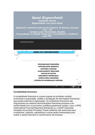 Contabilidade financeira
A contabilidade financeira é a pedra angular da profissão contábil,
envolvendo a preparação, análise e divulgação de informações financeiras
para partes externas à organização. Os contadores financeiros são
responsáveis por elaborar demonstrações financeiras precisas e em
conformidade com os princípios contábeis geralmente aceitos, como o IFRS
(International Financial Reporting Standards) ou o GAAP (Generally
Accepted Accounting Principles). Esses relatórios são essenciais para
investidores, credores, reguladores e outras partes interessadas para
avaliar a saúde financeira e a performance da empresa.
 