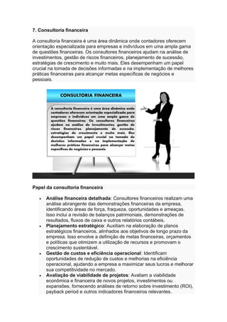 7. Consultoria financeira
A consultoria financeira é uma área dinâmica onde contadores oferecem
orientação especializada para empresas e indivíduos em uma ampla gama
de questões financeiras. Os consultores financeiros ajudam na análise de
investimentos, gestão de riscos financeiros, planejamento de sucessão,
estratégias de crescimento e muito mais. Eles desempenham um papel
crucial na tomada de decisões informadas e na implementação de melhores
práticas financeiras para alcançar metas específicas de negócios e
pessoais.
Papel da consultoria financeira
• Análise financeira detalhada: Consultores financeiros realizam uma
análise abrangente das demonstrações financeiras da empresa,
identificando áreas de força, fraqueza, oportunidades e ameaças.
Isso inclui a revisão de balanços patrimoniais, demonstrações de
resultados, fluxos de caixa e outros relatórios contábeis.
• Planejamento estratégico: Auxiliam na elaboração de planos
estratégicos financeiros, alinhados aos objetivos de longo prazo da
empresa. Isso envolve a definição de metas financeiras, orçamentos
e políticas que otimizem a utilização de recursos e promovam o
crescimento sustentável.
• Gestão de custos e eficiência operacional: Identificam
oportunidades de redução de custos e melhorias na eficiência
operacional, ajudando a empresa a maximizar seus lucros e melhorar
sua competitividade no mercado.
• Avaliação de viabilidade de projetos: Avaliam a viabilidade
econômica e financeira de novos projetos, investimentos ou
expansões, fornecendo análises de retorno sobre investimento (ROI),
payback period e outros indicadores financeiros relevantes.
 