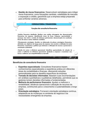 • Gestão de riscos financeiros: Desenvolvem estratégias para mitigar
riscos financeiros, como flutuações cambiais, volatilidade de mercado
e exposição a crédito, garantindo que a empresa esteja preparada
para enfrentar cenários adversos.
Benefícios da consultoria financeira
• Expertise especializada: Consultores financeiros trazem
conhecimentos especializados e experiência prática em diferentes
áreas da contabilidade e finanças, oferecendo soluções
personalizadas para os desafios específicos da empresa.
• Tomada de decisões informadas: Baseiam suas recomendações
em análises quantitativas e qualitativas detalhadas, permitindo que os
gestores tomem decisões informadas e fundamentadas.
• Melhoria da performance financeira: Ajudam a melhorar a
rentabilidade, eficiência operacional e utilização de recursos da
empresa, contribuindo para o crescimento e sustentabilidade a longo
prazo.
• Orientação estratégica: Fornecem orientação estratégica contínua,
adaptando-se às mudanças no ambiente de negócios e às
necessidades emergentes da empresa.
 