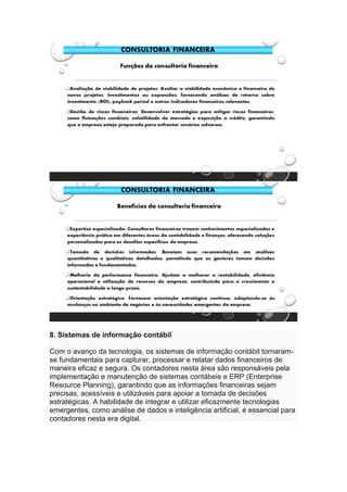8. Sistemas de informação contábil
Com o avanço da tecnologia, os sistemas de informação contábil tornaram-
se fundamentais para capturar, processar e relatar dados financeiros de
maneira eficaz e segura. Os contadores nesta área são responsáveis pela
implementação e manutenção de sistemas contábeis e ERP (Enterprise
Resource Planning), garantindo que as informações financeiras sejam
precisas, acessíveis e utilizáveis para apoiar a tomada de decisões
estratégicas. A habilidade de integrar e utilizar eficazmente tecnologias
emergentes, como análise de dados e inteligência artificial, é essencial para
contadores nesta era digital.
 