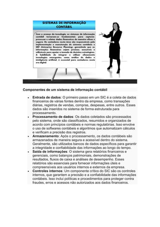 Componentes de um sistema de informação contábil
• Entrada de dados: O primeiro passo em um SIC é a coleta de dados
financeiros de várias fontes dentro da empresa, como transações
diárias, registros de vendas, compras, despesas, entre outros. Esses
dados são inseridos no sistema de forma estruturada para
processamento.
• Processamento de dados: Os dados coletados são processados
pelo sistema, onde são classificados, resumidos e organizados de
acordo com princípios contábeis e normas regulatórias. Isso envolve
o uso de softwares contábeis e algoritmos que automatizam cálculos
e verificam a precisão dos registros.
• Armazenamento: Após o processamento, os dados contábeis são
armazenados de maneira segura e acessível dentro do sistema.
Geralmente, são utilizados bancos de dados específicos para garantir
a integridade e confiabilidade das informações ao longo do tempo.
• Saída de informações: O sistema gera relatórios financeiros e
gerenciais, como balanços patrimoniais, demonstrações de
resultados, fluxos de caixa e análises de desempenho. Esses
relatórios são essenciais para fornecer informações úteis e
compreensíveis aos usuários internos e externos da empresa.
• Controles internos: Um componente crítico do SIC são os controles
internos, que garantem a precisão e a confiabilidade das informações
contábeis. Isso inclui políticas e procedimentos para proteger contra
fraudes, erros e acessos não autorizados aos dados financeiros.
 