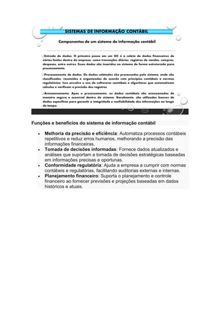 Funções e benefícios do sistema de informação contábil
• Melhoria da precisão e eficiência: Automatiza processos contábeis
repetitivos e reduz erros humanos, melhorando a precisão das
informações financeiras.
• Tomada de decisões informadas: Fornece dados atualizados e
análises que suportam a tomada de decisões estratégicas baseadas
em informações precisas e oportunas.
• Conformidade regulatória: Ajuda a empresa a cumprir com normas
contábeis e regulatórias, facilitando auditorias externas e internas.
• Planejamento financeiro: Suporta o planejamento e controle
financeiro ao fornecer previsões e projeções baseadas em dados
históricos e atuais.
 