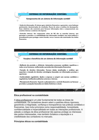 Ética profissional na contabilidade
A ética profissional é um pilar fundamental de todas as áreas da
contabilidade. Os contadores devem aderir a padrões éticos rigorosos,
garantindo a integridade, confiança e transparência nas práticas contábeis e
financeiras. Isso inclui princípios como responsabilidade, honestidade,
confidencialidade e imparcialidade em todas as interações profissionais. A
adesão a códigos de ética profissional não apenas protege os interesses
das partes interessadas, mas também fortalece a reputação e a
credibilidade dos contadores no mercado.
Princípios éticos na contabilidade
 