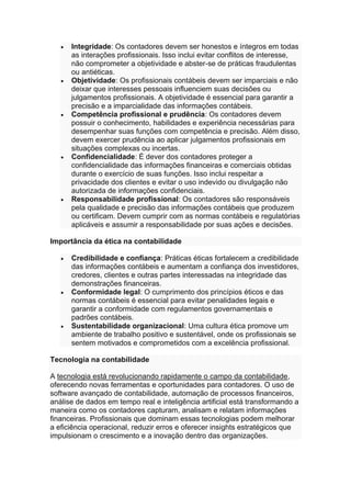• Integridade: Os contadores devem ser honestos e íntegros em todas
as interações profissionais. Isso inclui evitar conflitos de interesse,
não comprometer a objetividade e abster-se de práticas fraudulentas
ou antiéticas.
• Objetividade: Os profissionais contábeis devem ser imparciais e não
deixar que interesses pessoais influenciem suas decisões ou
julgamentos profissionais. A objetividade é essencial para garantir a
precisão e a imparcialidade das informações contábeis.
• Competência profissional e prudência: Os contadores devem
possuir o conhecimento, habilidades e experiência necessárias para
desempenhar suas funções com competência e precisão. Além disso,
devem exercer prudência ao aplicar julgamentos profissionais em
situações complexas ou incertas.
• Confidencialidade: É dever dos contadores proteger a
confidencialidade das informações financeiras e comerciais obtidas
durante o exercício de suas funções. Isso inclui respeitar a
privacidade dos clientes e evitar o uso indevido ou divulgação não
autorizada de informações confidenciais.
• Responsabilidade profissional: Os contadores são responsáveis
pela qualidade e precisão das informações contábeis que produzem
ou certificam. Devem cumprir com as normas contábeis e regulatórias
aplicáveis e assumir a responsabilidade por suas ações e decisões.
Importância da ética na contabilidade
• Credibilidade e confiança: Práticas éticas fortalecem a credibilidade
das informações contábeis e aumentam a confiança dos investidores,
credores, clientes e outras partes interessadas na integridade das
demonstrações financeiras.
• Conformidade legal: O cumprimento dos princípios éticos e das
normas contábeis é essencial para evitar penalidades legais e
garantir a conformidade com regulamentos governamentais e
padrões contábeis.
• Sustentabilidade organizacional: Uma cultura ética promove um
ambiente de trabalho positivo e sustentável, onde os profissionais se
sentem motivados e comprometidos com a excelência profissional.
Tecnologia na contabilidade
A tecnologia está revolucionando rapidamente o campo da contabilidade,
oferecendo novas ferramentas e oportunidades para contadores. O uso de
software avançado de contabilidade, automação de processos financeiros,
análise de dados em tempo real e inteligência artificial está transformando a
maneira como os contadores capturam, analisam e relatam informações
financeiras. Profissionais que dominam essas tecnologias podem melhorar
a eficiência operacional, reduzir erros e oferecer insights estratégicos que
impulsionam o crescimento e a inovação dentro das organizações.
 