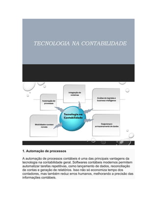 1. Automação de processos
A automação de processos contábeis é uma das principais vantagens da
tecnologia na contabilidade geral. Softwares contábeis modernos permitem
automatizar tarefas repetitivas, como lançamento de dados, reconciliação
de contas e geração de relatórios. Isso não só economiza tempo dos
contadores, mas também reduz erros humanos, melhorando a precisão das
informações contábeis.
 