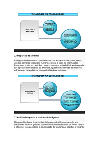 2. Integração de sistemas
A integração de sistemas contábeis com outras áreas da empresa, como
vendas, compras e recursos humanos, facilita a troca de informações
financeiras em tempo real. Isso proporciona uma visão holística e integrada
das operações financeiras da empresa, ajudando na tomada de decisões
estratégicas baseadas em dados atualizados e precisos.
3. Análise de big data e business intelligence
O uso de big data e ferramentas de business intelligence permite aos
contadores analisar grandes volumes de dados financeiros de forma rápida
e eficiente. Isso possibilita a identificação de tendências, padrões e insights
 