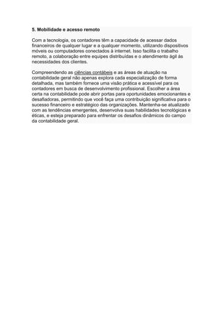5. Mobilidade e acesso remoto
Com a tecnologia, os contadores têm a capacidade de acessar dados
financeiros de qualquer lugar e a qualquer momento, utilizando dispositivos
móveis ou computadores conectados à internet. Isso facilita o trabalho
remoto, a colaboração entre equipes distribuídas e o atendimento ágil às
necessidades dos clientes.
Compreendendo as ciências contábeis e as áreas de atuação na
contabilidade geral não apenas explora cada especialização de forma
detalhada, mas também fornece uma visão prática e acessível para os
contadores em busca de desenvolvimento profissional. Escolher a área
certa na contabilidade pode abrir portas para oportunidades emocionantes e
desafiadoras, permitindo que você faça uma contribuição significativa para o
sucesso financeiro e estratégico das organizações. Mantenha-se atualizado
com as tendências emergentes, desenvolva suas habilidades tecnológicas e
éticas, e esteja preparado para enfrentar os desafios dinâmicos do campo
da contabilidade geral.
 