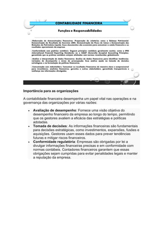 Importância para as organizações
A contabilidade financeira desempenha um papel vital nas operações e na
governança das organizações por várias razões:
• Avaliação de desempenho: Fornece uma visão objetiva do
desempenho financeiro da empresa ao longo do tempo, permitindo
que os gestores avaliem a eficácia das estratégias e políticas
adotadas.
• Tomada de decisões: As informações financeiras são fundamentais
para decisões estratégicas, como investimentos, expansões, fusões e
aquisições. Gestores usam esses dados para prever tendências
futuras e mitigar riscos financeiros.
• Conformidade regulatória: Empresas são obrigadas por lei a
divulgar informações financeiras precisas e em conformidade com
normas contábeis. Contadores financeiros garantem que essas
obrigações sejam cumpridas para evitar penalidades legais e manter
a reputação da empresa.
 