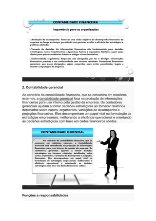 2. Contabilidade gerencial
Ao contrário da contabilidade financeira, que se concentra em relatórios
externos, a contabilidade gerencial foca na produção de informações
financeiras para uso interno pela gestão da empresa. Os contadores
gerenciais ajudam a tomar decisões estratégicas ao fornecer relatórios
detalhados sobre custos, orçamentos, variações de desempenho e
projeções financeiras. Eles desempenham um papel vital na formulação de
estratégias empresariais, melhorando a eficiência operacional e orientando
as decisões estratégicas com base em dados financeiros sólidos.
Funções e responsabilidades
 