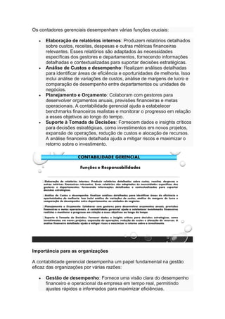 Os contadores gerenciais desempenham várias funções cruciais:
• Elaboração de relatórios internos: Produzem relatórios detalhados
sobre custos, receitas, despesas e outras métricas financeiras
relevantes. Esses relatórios são adaptados às necessidades
específicas dos gestores e departamentos, fornecendo informações
detalhadas e contextualizadas para suportar decisões estratégicas.
• Análise de Custos e desempenho: Realizam análises detalhadas
para identificar áreas de eficiência e oportunidades de melhoria. Isso
inclui análise de variações de custos, análise de margens de lucro e
comparação de desempenho entre departamentos ou unidades de
negócios.
• Planejamento e Orçamento: Colaboram com gestores para
desenvolver orçamentos anuais, previsões financeiras e metas
operacionais. A contabilidade gerencial ajuda a estabelecer
benchmarks financeiros realistas e monitorar o progresso em relação
a esses objetivos ao longo do tempo.
• Suporte à Tomada de Decisões: Fornecem dados e insights críticos
para decisões estratégicas, como investimentos em novos projetos,
expansão de operações, redução de custos e alocação de recursos.
A análise financeira detalhada ajuda a mitigar riscos e maximizar o
retorno sobre o investimento.
Importância para as organizações
A contabilidade gerencial desempenha um papel fundamental na gestão
eficaz das organizações por várias razões:
• Gestão de desempenho: Fornece uma visão clara do desempenho
financeiro e operacional da empresa em tempo real, permitindo
ajustes rápidos e informados para maximizar eficiências.
 