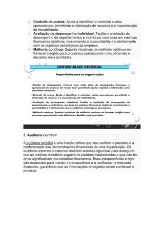 • Controle de custos: Ajuda a identificar e controlar custos
operacionais, permitindo a otimização de recursos e a maximização
da rentabilidade.
• Avaliação de desempenho individual: Facilita a avaliação de
desempenho de departamentos e indivíduos com base em métricas
financeiras objetivas, incentivando a accountability e o alinhamento
com os objetivos estratégicos da empresa.
• Melhoria contínua: Suporta iniciativas de melhoria contínua ao
fornecer insights para processos operacionais mais eficientes e
decisões mais acertadas.
3. Auditoria contábil
A auditoria contábil é uma função crítica que visa verificar a precisão e a
conformidade das demonstrações financeiras de uma organização. Os
auditores internos e externos realizam análises rigorosas para assegurar
que as práticas contábeis seguem os padrões estabelecidos e que não há
erros significativos nos relatórios financeiros. Essa independência e rigor
são essenciais para manter a transparência e a confiança no mercado
financeiro, garantindo que as informações divulgadas sejam confiáveis e
precisas.
 