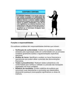 Funções e responsabilidades
Os auditores contábeis têm responsabilidades distintas que incluem:
• Verificação de conformidade: Avaliam se as práticas contábeis
adotadas pela organização estão em conformidade com os princípios
contábeis geralmente aceitos e regulamentações específicas
aplicáveis.
• Análise de riscos: Identificam e avaliam os riscos financeiros e
operacionais que podem afetar a precisão das demonstrações
financeiras.
• Testes e procedimentos: Realizam testes substantivos e de
conformidade para verificar a validade e a precisão das transações
registradas nos livros contábeis.
• Relatório de resultados: Emitem relatórios de auditoria que
comunicam suas descobertas e conclusões aos stakeholders,
destacando quaisquer preocupações significativas ou áreas de
melhoria.
 