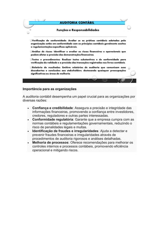 Importância para as organizações
A auditoria contábil desempenha um papel crucial para as organizações por
diversas razões:
• Confiança e credibilidade: Assegura a precisão e integridade das
informações financeiras, promovendo a confiança entre investidores,
credores, reguladores e outras partes interessadas.
• Conformidade regulatória: Garante que a empresa cumpra com as
normas contábeis e regulamentações governamentais, reduzindo o
risco de penalidades legais e multas.
• Identificação de fraudes e irregularidades: Ajuda a detectar e
prevenir fraudes financeiras e irregularidades através de
procedimentos de auditoria rigorosos e análises detalhadas.
• Melhoria de processos: Oferece recomendações para melhorar os
controles internos e processos contábeis, promovendo eficiência
operacional e mitigando riscos.
 
