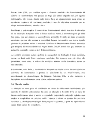 11
Interno Bruto (PIB), que considera apenas a dimensão económica do desenvolvimento. O
conceito de desenvolvimento tem passado ao longo dos últimos cinquenta anos, por algumas
reformulações. Isto porque, durante muito tempo, havia um direccionamento deste apenas ao
crescimento económico. O crescimento económico é uma das dimensões necessárias para se
chegar ao desenvolvimento, mas não a única.
Percebemos o quão complexo é o conceito de desenvolvimento, aliando uma série de dimensões
na sua efectivação. Reflectindo sobre a situação actual do Planeta, é possível assegurar que ainda
falta muito, para que atinjamos o desenvolvimento pretendido. É nítido um rápido crescimento
económico, mas que não assegura a prosperidade humana. Ao contrário, esta tem-se tornado
geradora de problemas sociais e ambientais. Relatórios de Desenvolvimento humano produzidos
pelo Programa de Desenvolvimento das Nações Unidas (PNUD) deixam claro que, nem todos os
países têm conseguido avanços a nível de desenvolvimento.
Ao contrário, em muitas nações a pobreza e a desigualdade na distribuição de renda aumentam,
mesmo em locais onde houve crescimento económico. Isto comprova que, este último não
proporciona, muitas vezes, a melhora das condições humanas. Acaba beneficiando apenas os
mais abastados.
Reconhecemos, desta forma, a necessidade de incorporar os saberes locais e do senso comum na
construção de conhecimentos e práticas da comunidade no seu desenvolvimento, mais
especificamente no desenvolvimento da Educação Ambiental. Cabe a nós, captarmos e
interagirmos com os fenómenos, numa relação recíproca e contínua.
5.6. Educação e saúde
A educação em saúde pode ser considerada um campo de conhecimento interdisciplinar, que
necessita de diferentes embasamentos das áreas da educação e da saúde. Deve ser capaz de
integrar conhecimentos sobre o homem e a sociedade, contemplando a dimensão biológica, para
explicar a complexidade do processo saúde / doença e orientar as práticas dos processos
educativos. A abordagem metodológica dessa pesquisa foi qualitativa, a partir das representações
sociais de 20 sujeitos das comunidades.
 
