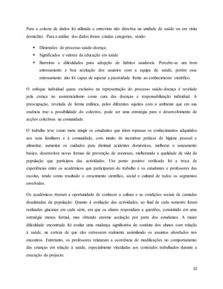 12
Para a colecta de dados foi utilizada a entrevista não directiva na unidade de saúde ou em visita
domiciliar. Para a análise dos dados foram criadas categorias, sendo:
 Dimensões do processo saúde-doença;
 Significados e valores da educação em saúde
 Barreiras e dificuldades para adopção de hábitos saudáveis. Percebe-se um bom
entrosamento e boa aceitação dos usuários com a equipe de saúde, porém esse
entrosamento não foi capaz de superar a passividade frente ao conhecimento científico.
O enfoque individual quase exclusivo na representação do processo saúde-doença é revelado
pela crença no assistencialismo como cura das doenças e responsabilização individual. A
preocupação, revelada de forma enfática, pelos diferentes sujeitos com o ambiente que em sua
essência traz a possibilidade do colectivo, pode ser uma estratégia para o desenvolvimento de
acções colectivas na comunidade.
O trabalho teve como meta atingir os estudantes que iriam repassar os conhecimentos adquiridos
aos seus familiares e à comunidade, com intuito de incentivar práticas de higiene pessoal e
alimentar, aumentar os cuidados para diminuir acidentes domésticos, melhorar o saneamento
básico, desenvolver novas formas de prevenção de zoonoses, melhorando a qualidade de vida da
população que participou das actividades. Um ponto positivo verificado foi a troca de
experiências entre os académicos que participaram do trabalho e os estudantes e professores das
escolas, tendo como resultado o crescimento científico, social e cultural de todos os segmentos
envolvidos.
Os académicos tiveram a oportunidade de conhecer a cultura e as condições sociais de camadas
desalistadas da população. Quanto à avaliação das actividades, ao final de cada semestre foram
realizadas gincanas em cada série, em que os alunos respondiam a questões, consistindo em uma
estratégia menos formal, mas obtendo enorme aceitação por parte dos estudantes. A maior
dificuldade encontrada foi avaliar uma mudança significativa de conduta dos alunos com relação
à saúde, na certeza de que eles estivessem realmente assimilando os assuntos abordados nos
encontros. Entretanto, os professores relataram a ocorrência de modificações no comportamento
das crianças em relação à saúde, especialmente vinculadas aos conteúdos trabalhados durante a
execução do projecto.
 