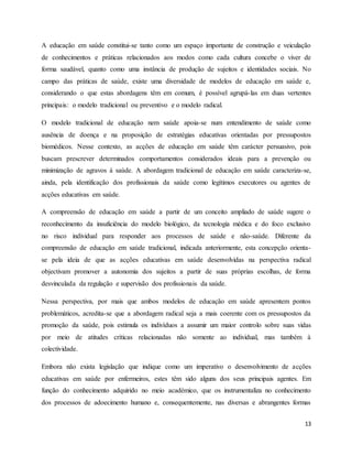 13
A educação em saúde constitui-se tanto como um espaço importante de construção e veiculação
de conhecimentos e práticas relacionados aos modos como cada cultura concebe o viver de
forma saudável, quanto como uma instância de produção de sujeitos e identidades sociais. No
campo das práticas de saúde, existe uma diversidade de modelos de educação em saúde e,
considerando o que estas abordagens têm em comum, é possível agrupá-las em duas vertentes
principais: o modelo tradicional ou preventivo e o modelo radical.
O modelo tradicional de educação nem saúde apoia-se num entendimento de saúde como
ausência de doença e na proposição de estratégias educativas orientadas por pressupostos
biomédicos. Nesse contexto, as acções de educação em saúde têm carácter persuasivo, pois
buscam prescrever determinados comportamentos considerados ideais para a prevenção ou
minimização de agravos à saúde. A abordagem tradicional de educação em saúde caracteriza-se,
ainda, pela identificação dos profissionais da saúde como legítimos executores ou agentes de
acções educativas em saúde.
A compreensão de educação em saúde a partir de um conceito ampliado de saúde sugere o
reconhecimento da insuficiência do modelo biológico, da tecnologia médica e do foco exclusivo
no risco individual para responder aos processos de saúde e não-saúde. Diferente da
compreensão de educação em saúde tradicional, indicada anteriormente, esta concepção orienta-
se pela ideia de que as acções educativas em saúde desenvolvidas na perspectiva radical
objectivam promover a autonomia dos sujeitos a partir de suas próprias escolhas, de forma
desvinculada da regulação e supervisão dos profissionais da saúde.
Nessa perspectiva, por mais que ambos modelos de educação em saúde apresentem pontos
problemáticos, acredita-se que a abordagem radical seja a mais coerente com os pressupostos da
promoção da saúde, pois estimula os indivíduos a assumir um maior controlo sobre suas vidas
por meio de atitudes críticas relacionadas não somente ao individual, mas também à
colectividade.
Embora não exista legislação que indique como um imperativo o desenvolvimento de acções
educativas em saúde por enfermeiros, estes têm sido alguns dos seus principais agentes. Em
função do conhecimento adquirido no meio académico, que os instrumentaliza no conhecimento
dos processos de adoecimento humano e, consequentemente, nas diversas e abrangentes formas
 