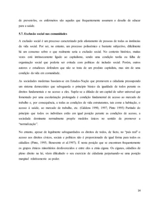 14
de preveni-los, os enfermeiros são aqueles que frequentemente assumem o desafio de educar
para a saúde.
5.7. Exclusão social nas comunidades
A exclusão social é um processo caracterizado pelo afastamento de pessoas de todas as instâncias
da vida social. Por ser, no entanto, um processo polissémico e bastante subjectivo, dificilmente
há um consenso sobre o que realmente seria a exclusão social. No contexto histórico, muitas
vezes está intrinsecamente ligado ao capitalismo, sendo uma condição tardia ou falha de
organização social que poderia ser evitada com políticas de inclusão social. Porém, outros
autores e estudiosos defendem que não se trata de um produto capitalista, mas sim de uma
condição da vida em comunidade.
As sociedades modernas baseiam-se em Estados-Nação que promovem a cidadania pressupondo
um sistema democrático que salvaguarda o princípio básico da igualdade de todos perante os
direitos fundamentais e no acesso a eles. Supõe-se a difusão de um capital de saber universal que
fomentado por uma escolarização prolongada é condição fundamental de acesso ao mercado de
trabalho e, por consequência, a todas as condições de vida estruturantes, tais como a habitação, o
acesso à saúde, ao mercado de trabalho, etc. (Giddens 1990, 1997; Pinto 1995) Partindo do
princípio que todos os indivíduos estão em igual posição perante as condições de acesso, a
sociedade dominante normalmente propõe modelos únicos no sentido de promover a
“normalização”.
No entanto, apesar de legalmente salvaguardados os direitos de todos, de facto, no “país real” o
acesso aos direitos cívicos, sociais e políticos não é proporcionado de igual forma para todos os
cidadãos (Pinto, 1995; Benavente et al.1997). É nesta posição que se encontram frequentemente
os grupos étnicos minoritários desfavorecidos e entre eles a etnia cigana. Os ciganos, cidadãos de
pleno direito na lei, vêem dificultado o seu exercício de cidadania perpetuando-se uma posição
marginal relativamente ao poder.
 
